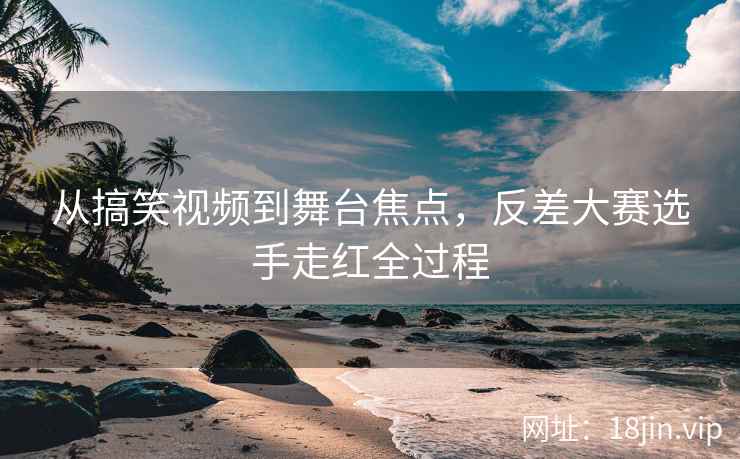 从搞笑视频到舞台焦点，反差大赛选手走红全过程