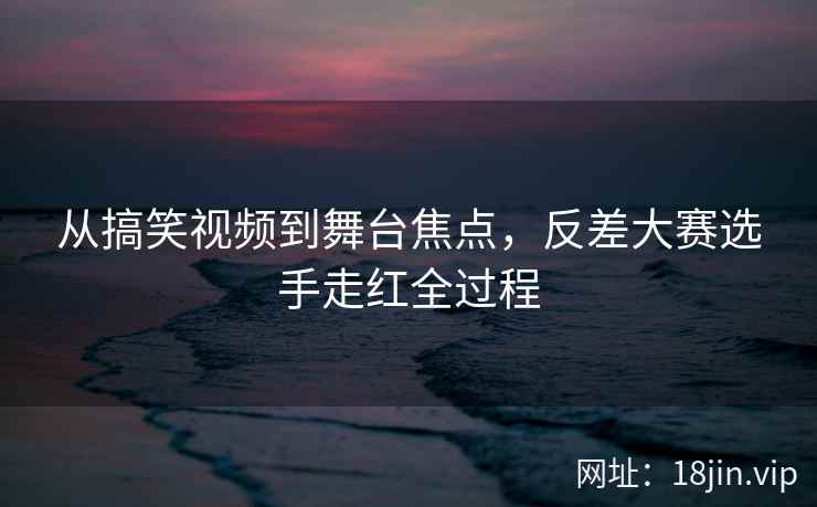 从搞笑视频到舞台焦点，反差大赛选手走红全过程