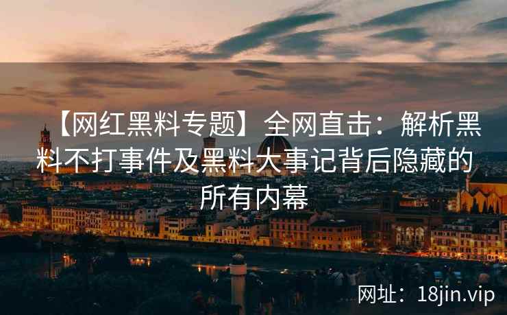 【网红黑料专题】全网直击：解析黑料不打事件及黑料大事记背后隐藏的所有内幕