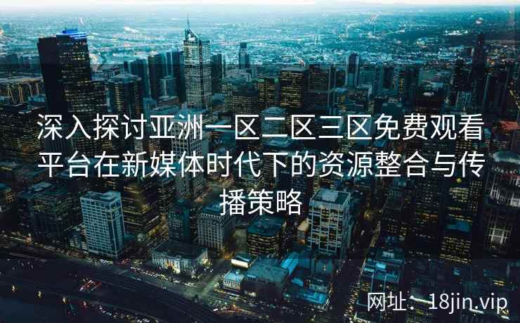 深入探讨亚洲一区二区三区免费观看平台在新媒体时代下的资源整合与传播策略