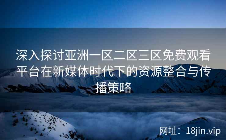 深入探讨亚洲一区二区三区免费观看平台在新媒体时代下的资源整合与传播策略