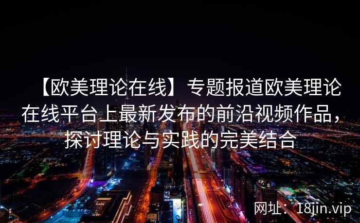 【欧美理论在线】专题报道欧美理论在线平台上最新发布的前沿视频作品，探讨理论与实践的完美结合