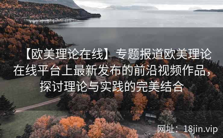 【欧美理论在线】专题报道欧美理论在线平台上最新发布的前沿视频作品，探讨理论与实践的完美结合