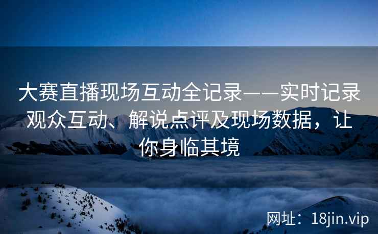 大赛直播现场互动全记录——实时记录观众互动、解说点评及现场数据，让你身临其境