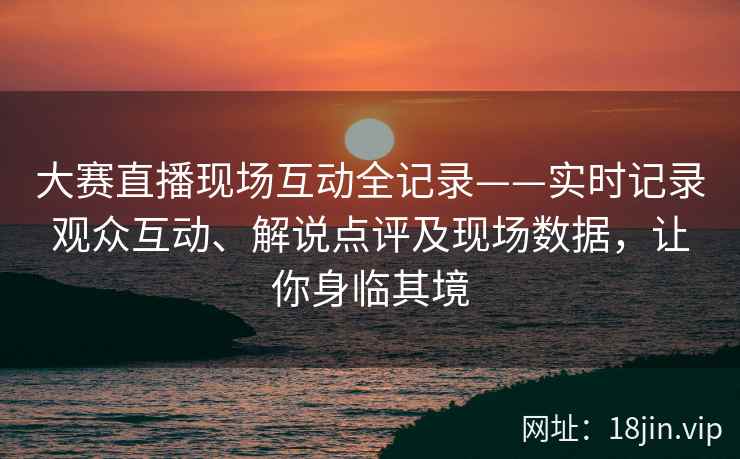 大赛直播现场互动全记录——实时记录观众互动、解说点评及现场数据，让你身临其境