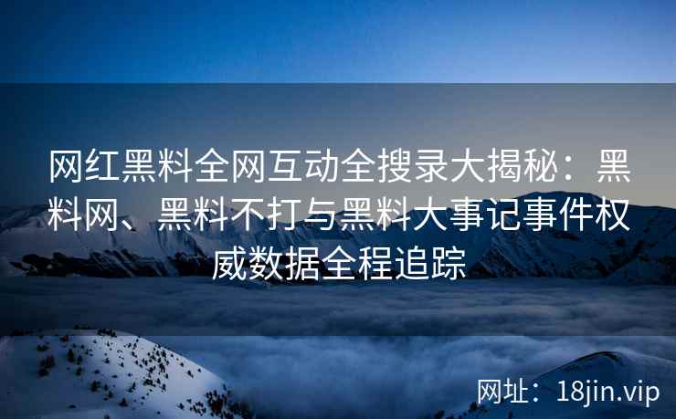 网红黑料全网互动全搜录大揭秘：黑料网、黑料不打与黑料大事记事件权威数据全程追踪