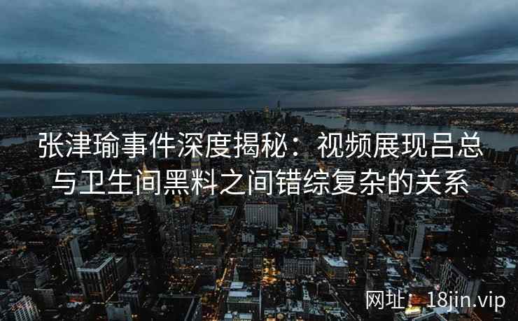 张津瑜事件深度揭秘：视频展现吕总与卫生间黑料之间错综复杂的关系
