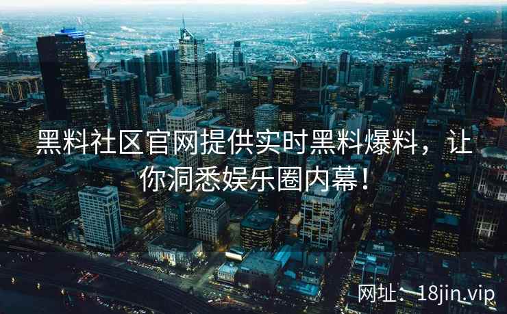黑料社区官网提供实时黑料爆料，让你洞悉娱乐圈内幕！