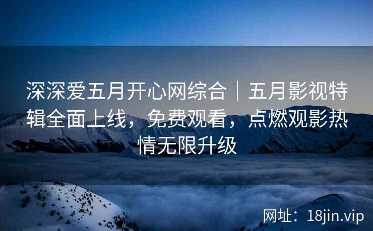 深深爱五月开心网综合｜五月影视特辑全面上线，免费观看，点燃观影热情无限升级