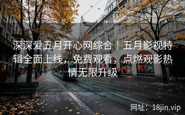 深深爱五月开心网综合｜五月影视特辑全面上线，免费观看，点燃观影热情无限升级
