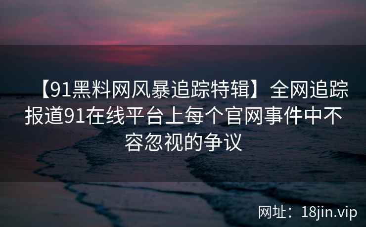 【91黑料网风暴追踪特辑】全网追踪报道91在线平台上每个官网事件中不容忽视的争议