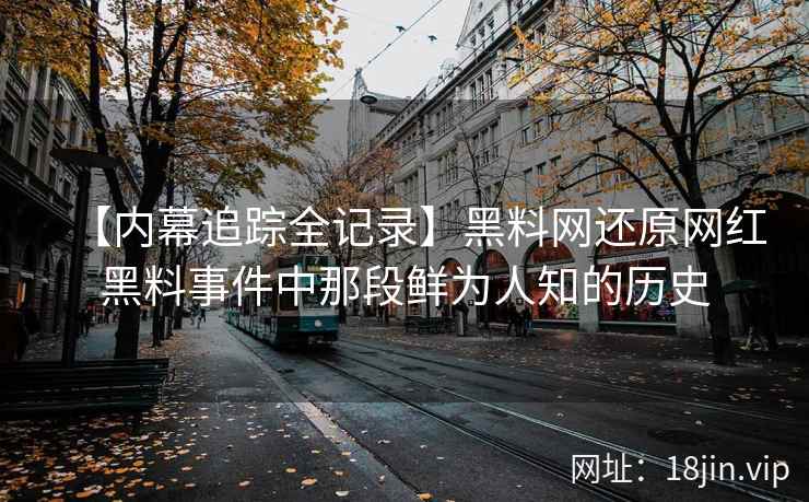 【内幕追踪全记录】黑料网还原网红黑料事件中那段鲜为人知的历史