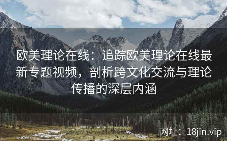 欧美理论在线：追踪欧美理论在线最新专题视频，剖析跨文化交流与理论传播的深层内涵