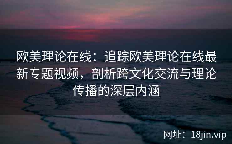 欧美理论在线：追踪欧美理论在线最新专题视频，剖析跨文化交流与理论传播的深层内涵