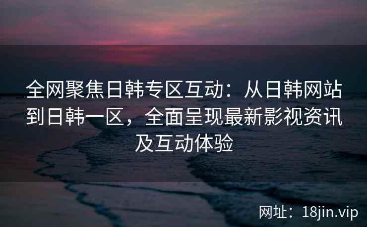 全网聚焦日韩专区互动：从日韩网站到日韩一区，全面呈现最新影视资讯及互动体验