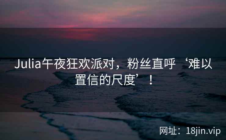 Julia午夜狂欢派对，粉丝直呼‘难以置信的尺度’！