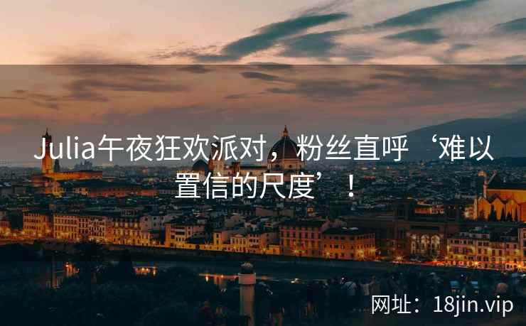 Julia午夜狂欢派对，粉丝直呼‘难以置信的尺度’！