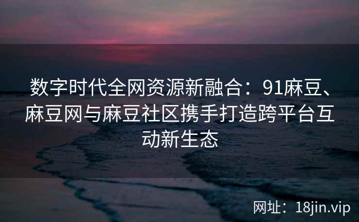 数字时代全网资源新融合：91麻豆、麻豆网与麻豆社区携手打造跨平台互动新生态