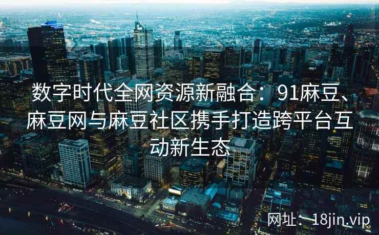 数字时代全网资源新融合：91麻豆、麻豆网与麻豆社区携手打造跨平台互动新生态