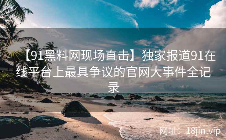 【91黑料网现场直击】独家报道91在线平台上最具争议的官网大事件全记录