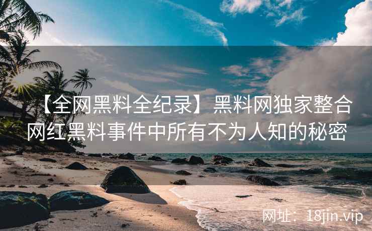 【全网黑料全纪录】黑料网独家整合网红黑料事件中所有不为人知的秘密