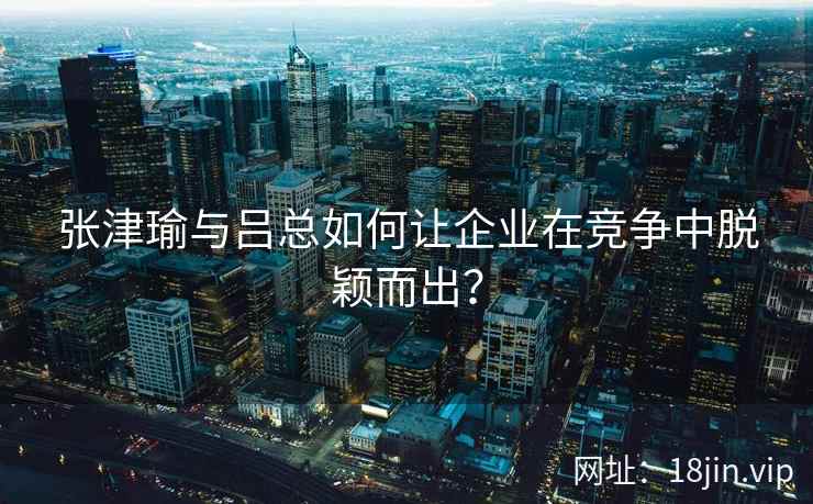 张津瑜与吕总如何让企业在竞争中脱颖而出？