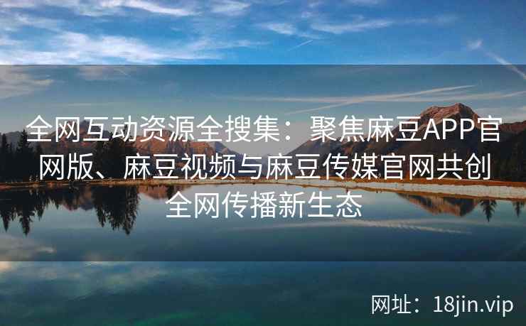 全网互动资源全搜集：聚焦麻豆APP官网版、麻豆视频与麻豆传媒官网共创全网传播新生态