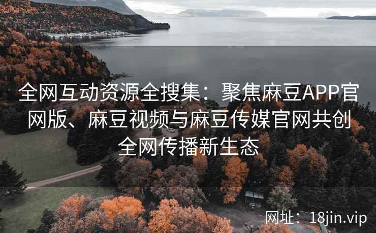 全网互动资源全搜集：聚焦麻豆APP官网版、麻豆视频与麻豆传媒官网共创全网传播新生态