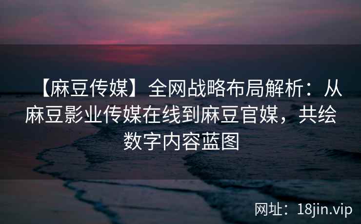 【麻豆传媒】全网战略布局解析：从麻豆影业传媒在线到麻豆官媒，共绘数字内容蓝图