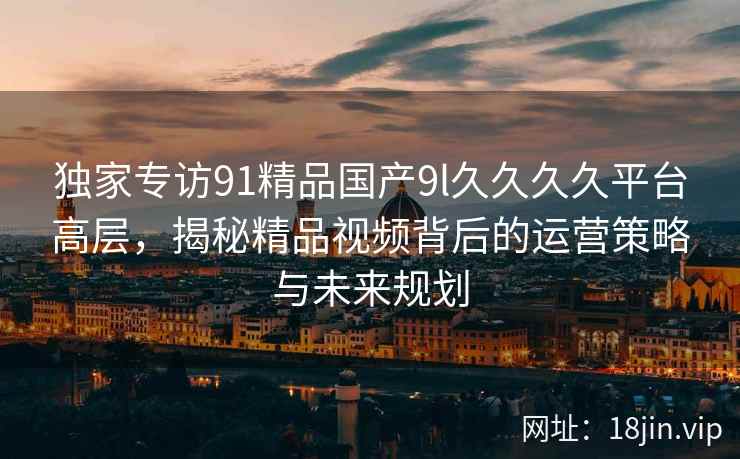 独家专访91精品国产9l久久久久平台高层，揭秘精品视频背后的运营策略与未来规划