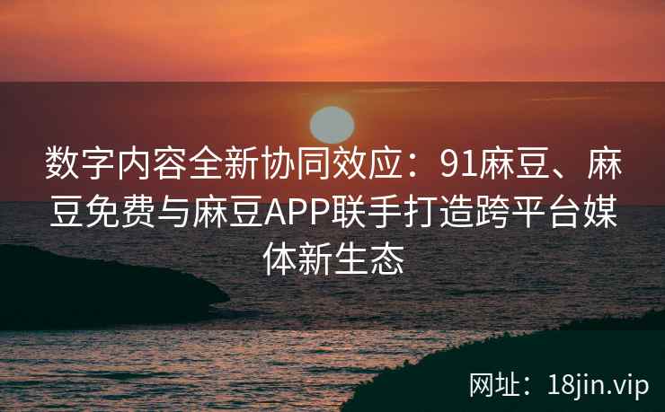 数字内容全新协同效应：91麻豆、麻豆免费与麻豆APP联手打造跨平台媒体新生态