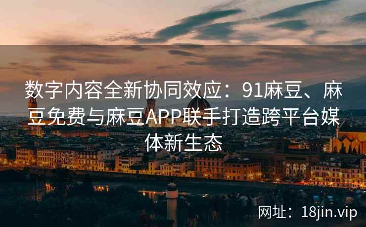 数字内容全新协同效应：91麻豆、麻豆免费与麻豆APP联手打造跨平台媒体新生态