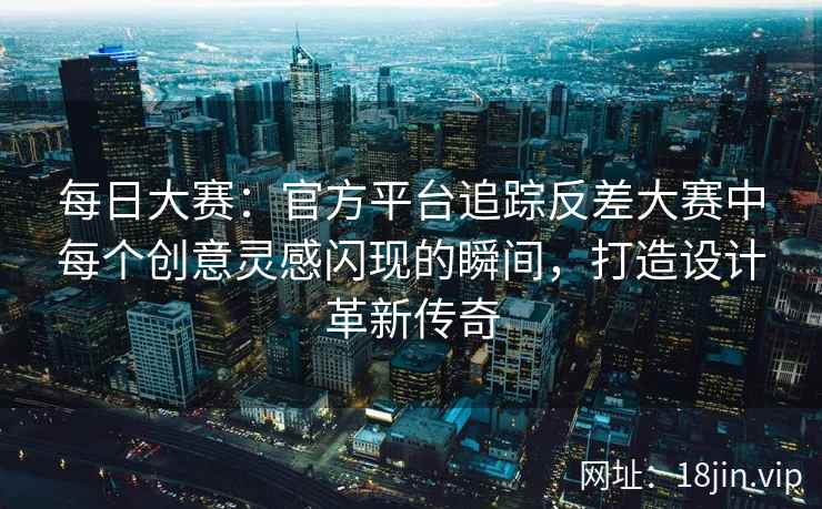 每日大赛：官方平台追踪反差大赛中每个创意灵感闪现的瞬间，打造设计革新传奇