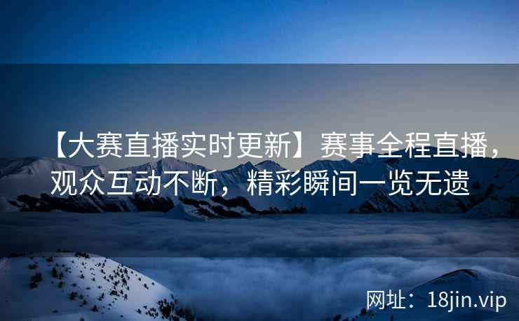 【大赛直播实时更新】赛事全程直播，观众互动不断，精彩瞬间一览无遗