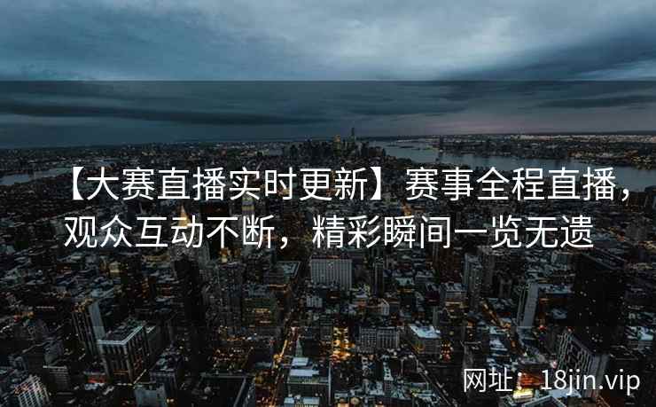 【大赛直播实时更新】赛事全程直播，观众互动不断，精彩瞬间一览无遗