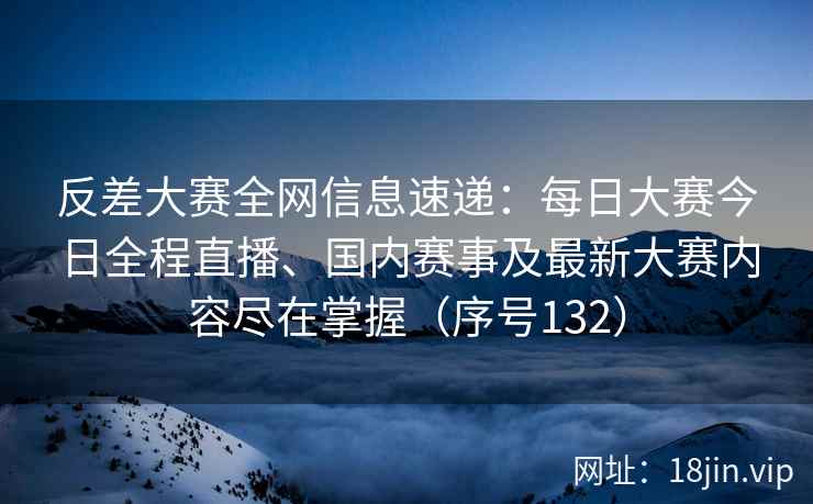 反差大赛全网信息速递：每日大赛今日全程直播、国内赛事及最新大赛内容尽在掌握（序号132）