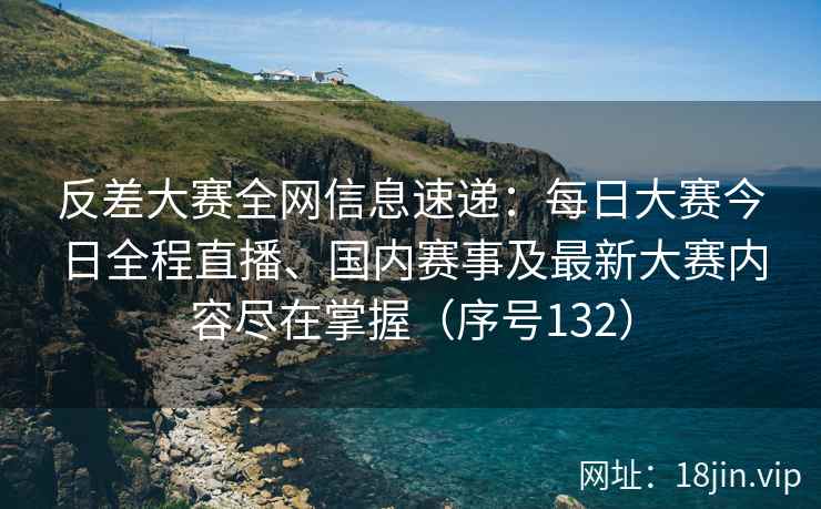 反差大赛全网信息速递：每日大赛今日全程直播、国内赛事及最新大赛内容尽在掌握（序号132）