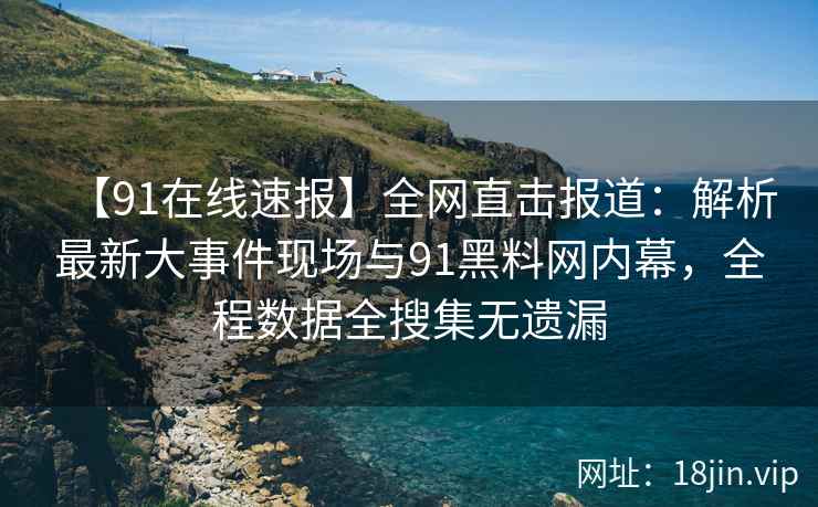 【91在线速报】全网直击报道：解析最新大事件现场与91黑料网内幕，全程数据全搜集无遗漏