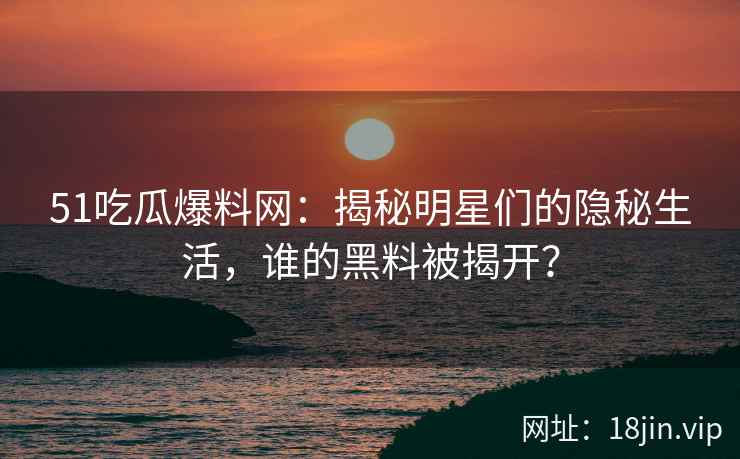 51吃瓜爆料网：揭秘明星们的隐秘生活，谁的黑料被揭开？