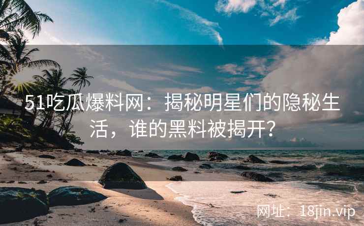 51吃瓜爆料网：揭秘明星们的隐秘生活，谁的黑料被揭开？