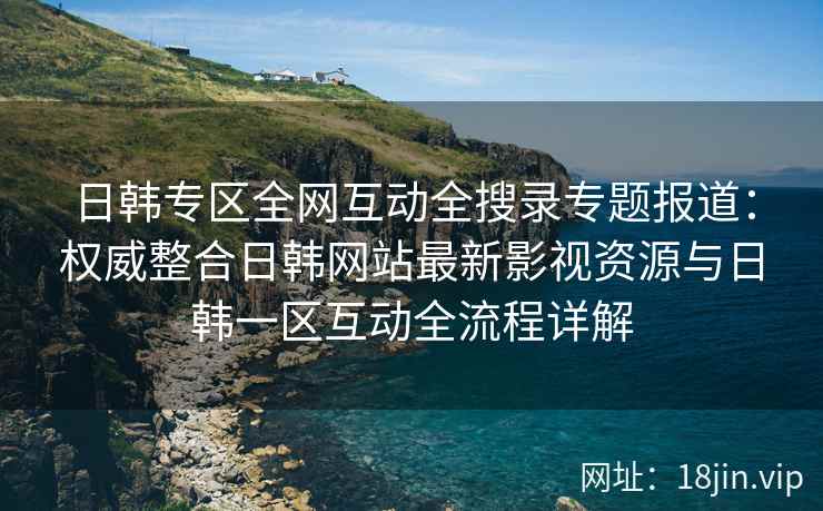 日韩专区全网互动全搜录专题报道：权威整合日韩网站最新影视资源与日韩一区互动全流程详解