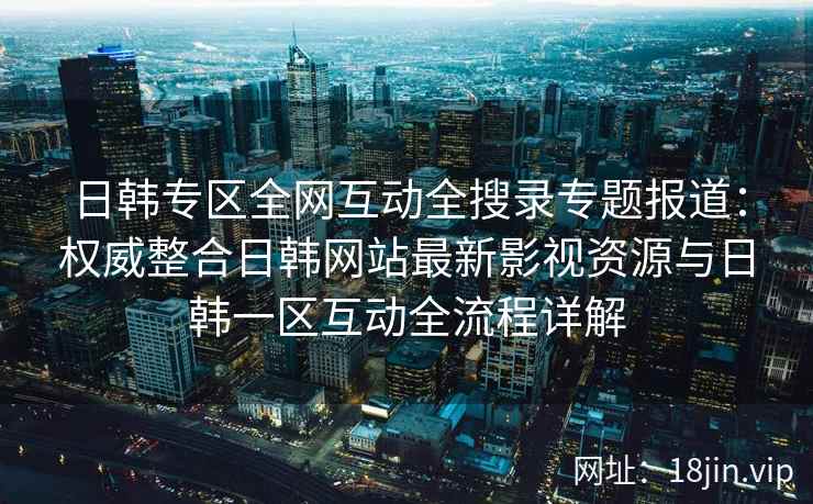 日韩专区全网互动全搜录专题报道：权威整合日韩网站最新影视资源与日韩一区互动全流程详解