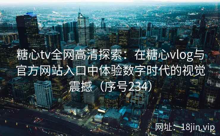 糖心tv全网高清探索：在糖心vlog与官方网站入口中体验数字时代的视觉震撼（序号234）