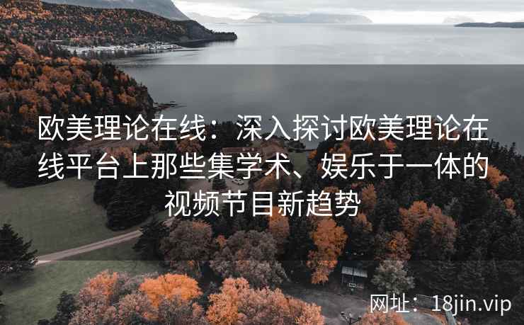 欧美理论在线：深入探讨欧美理论在线平台上那些集学术、娱乐于一体的视频节目新趋势