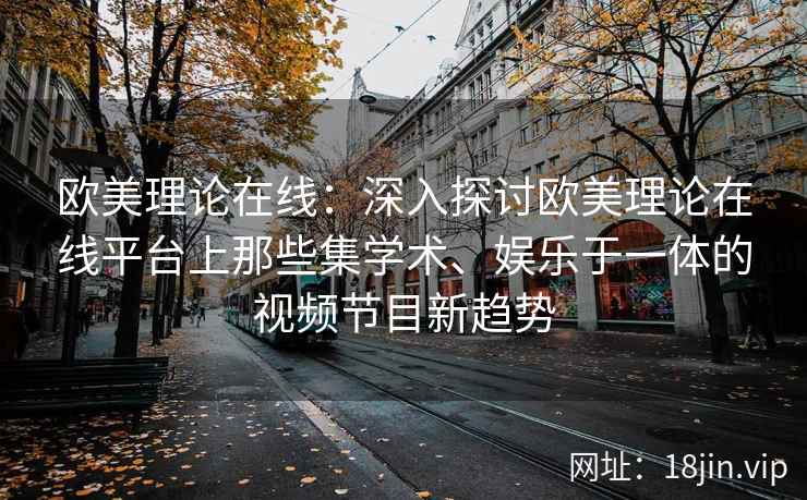 欧美理论在线：深入探讨欧美理论在线平台上那些集学术、娱乐于一体的视频节目新趋势