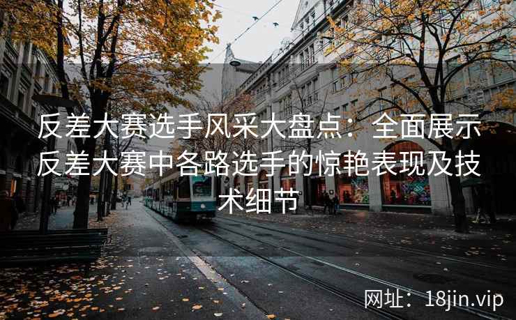 反差大赛选手风采大盘点：全面展示反差大赛中各路选手的惊艳表现及技术细节