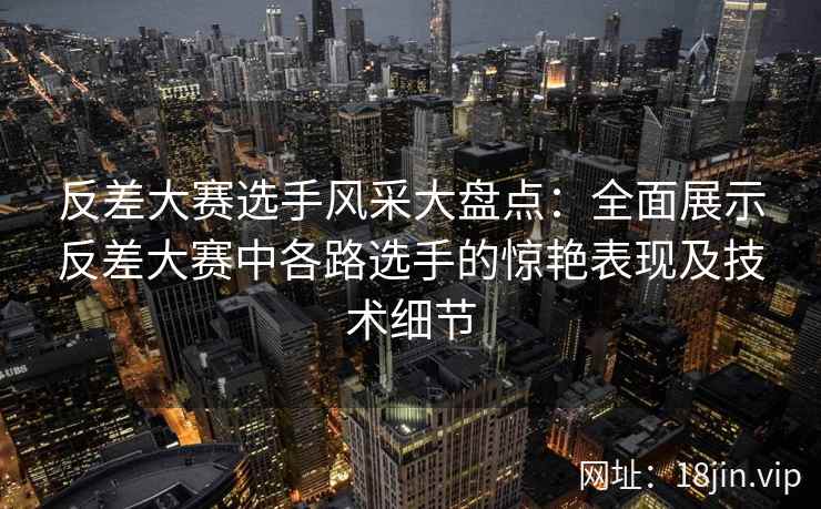 反差大赛选手风采大盘点：全面展示反差大赛中各路选手的惊艳表现及技术细节