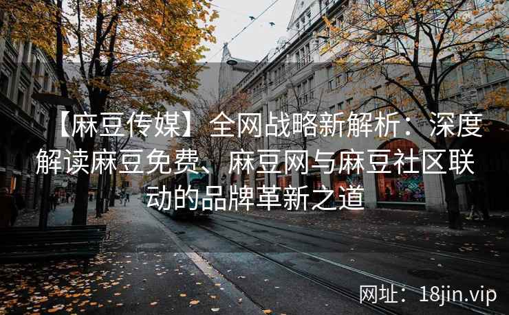 【麻豆传媒】全网战略新解析：深度解读麻豆免费、麻豆网与麻豆社区联动的品牌革新之道