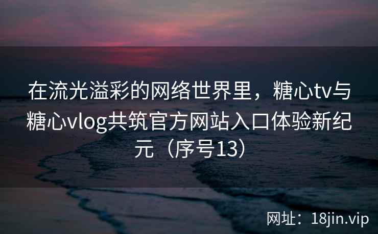 在流光溢彩的网络世界里，糖心tv与糖心vlog共筑官方网站入口体验新纪元（序号13）