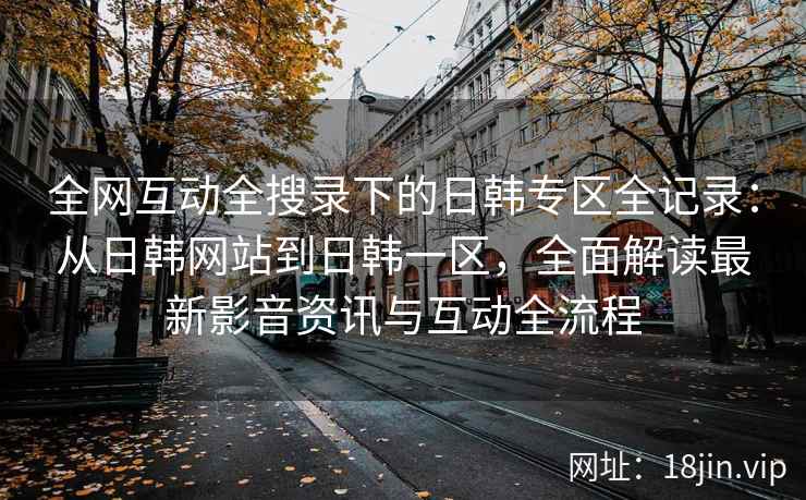 全网互动全搜录下的日韩专区全记录：从日韩网站到日韩一区，全面解读最新影音资讯与互动全流程
